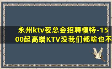 永州ktv夜总会招聘模特-1500起高端KTV没我们都啥也不